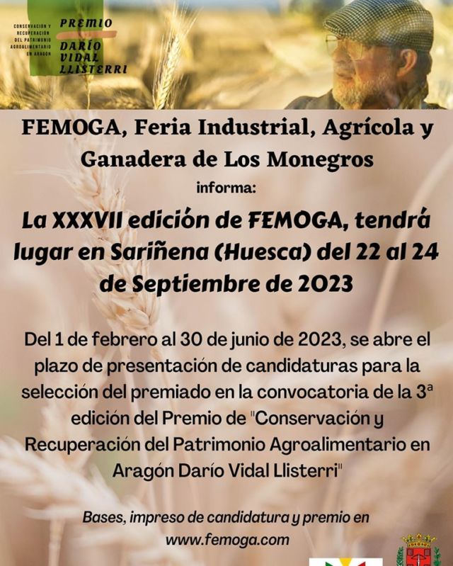 Comenzamos los trabajos de organización para FEMOGA 2023!!!! 

El Comité Organizador de FEMOGA junto con el Ayuntamiento de Sariñena desde el año 2020, llevan a cabo la puesta en marcha y desarrollo de un premio que reconoce los siguientes objetivos: reconocer, edificar, promover, divulgar y poner en valor la
“Conservación y Recuperación del Patrimonio Agroalimentario en Aragón”
El premio tiene carácter anual, habiendo solo una modalidad. Será una pieza única escultórica del afamado y premiado artista monegrino, Pedro Ania. Se otorga a personas físicas cuya labor sobresalga por su contribución e iniciativa en la “Conservación y Recuperación del Patrimonio Agroalimentario en Aragón”. El premio pretende sacar a la luz pública la trayectoria de personas que durante años han realizado una labor encomiable defendiendo y salvaguardando la biodiversidad agrícola, hortícola, ganadera y gastronómica del territorio aragonés. Asimismo busca poner en valor aquellos oficios que han contribuido de una u otra manera en conservar y/o mantener semillas vegetales, razas animales, recetas o platos tradicionales y aspectos que han enriquecido la cultura alimentaria aragonesa y la han dotado de una identidad y singularidad propia.
Y todo ello bajo el nombre del insigne Darío Vidal Llisterri para designar un premio que conjuga las bellas facetas de la condición humana y su vínculo con el alimento.
Las candidaturas de los premiados se presentarán conforme a la solicitud o modelo oficial que puede descargarse en la web oficial de FEMOGA, Feria Industrial, Agrícola y Ganadera, en el apartado específico del premio. La misma se enviará al correo electrónico direccion@femoga.com dentro del tiempo habilitado por la organización.